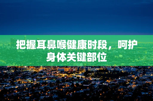 把握耳鼻喉健康时段，呵护身体关键部位