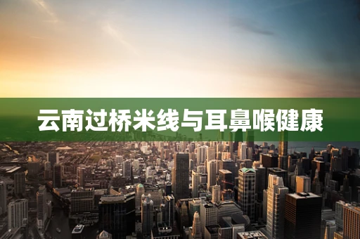 云南过桥米线与耳鼻喉健康