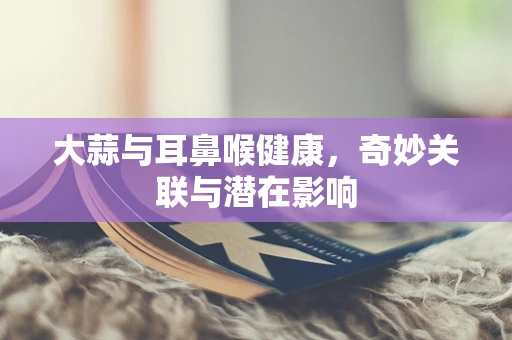 大蒜与耳鼻喉健康，奇妙关联与潜在影响