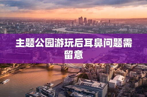 主题公园游玩后耳鼻问题需留意