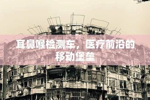 耳鼻喉检测车，医疗前沿的移动堡垒