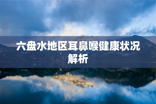 六盘水地区耳鼻喉健康状况解析