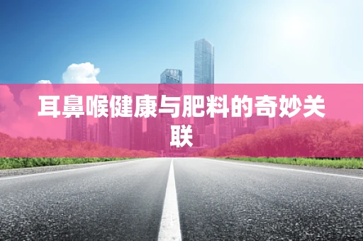 耳鼻喉健康与肥料的奇妙关联