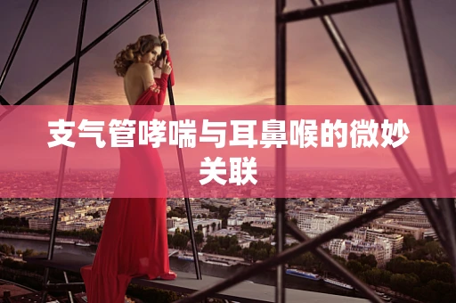 支气管哮喘与耳鼻喉的微妙关联