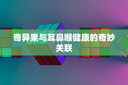 奇异果与耳鼻喉健康的奇妙关联