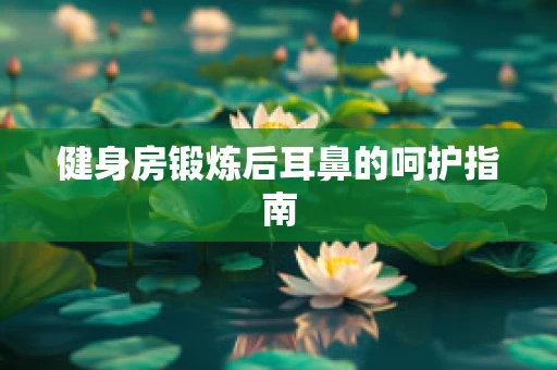 健身房锻炼后耳鼻的呵护指南