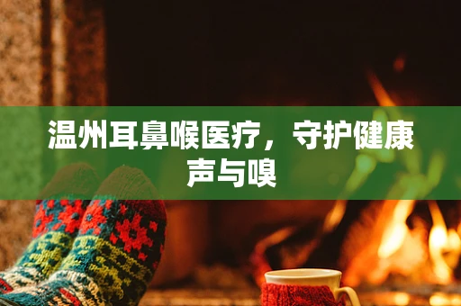 温州耳鼻喉医疗，守护健康声与嗅