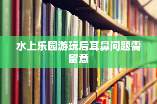 水上乐园游玩后耳鼻问题需留意