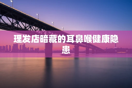 理发店暗藏的耳鼻喉健康隐患
