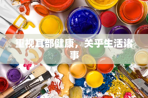 重视耳部健康，关乎生活诸事