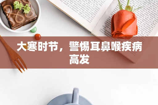 大寒时节，警惕耳鼻喉疾病高发