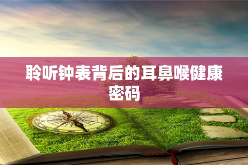 聆听钟表背后的耳鼻喉健康密码