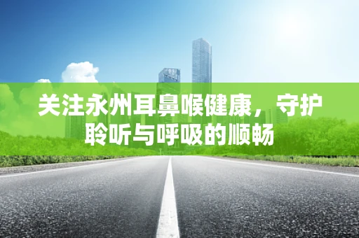 关注永州耳鼻喉健康，守护聆听与呼吸的顺畅