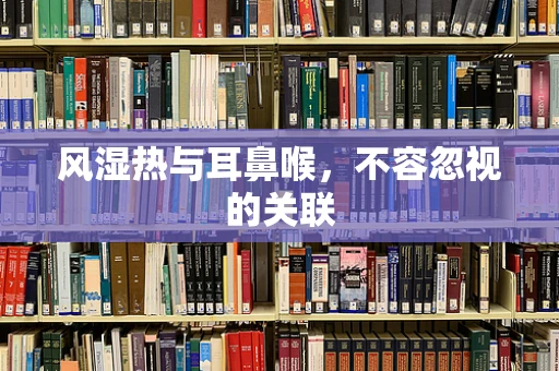 风湿热与耳鼻喉，不容忽视的关联
