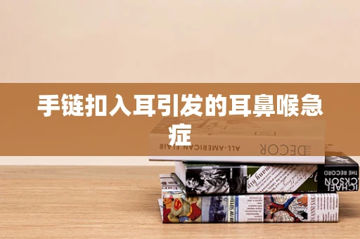 手链扣入耳引发的耳鼻喉急症