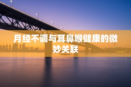月经不调与耳鼻喉健康的微妙关联