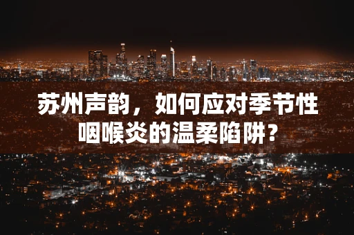 苏州声韵，如何应对季节性咽喉炎的温柔陷阱？