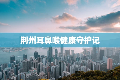 荆州耳鼻喉健康守护记