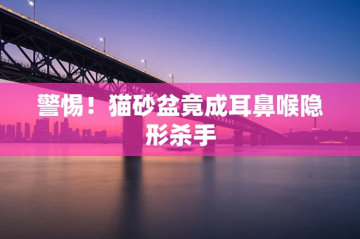 警惕！猫砂盆竟成耳鼻喉隐形杀手