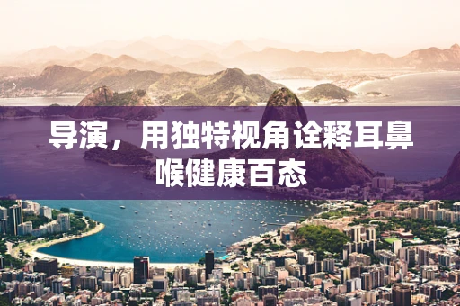 导演，用独特视角诠释耳鼻喉健康百态