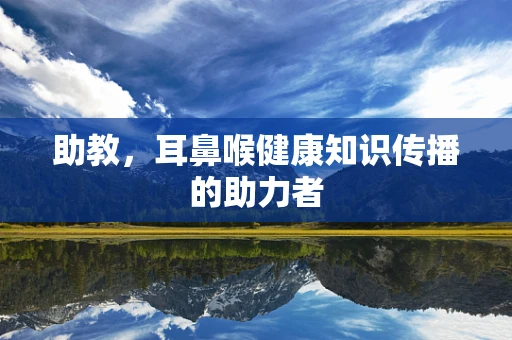 助教，耳鼻喉健康知识传播的助力者