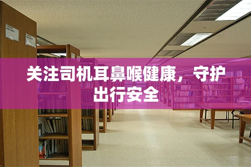 关注司机耳鼻喉健康，守护出行安全