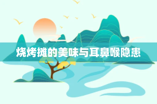烧烤摊的美味与耳鼻喉隐患