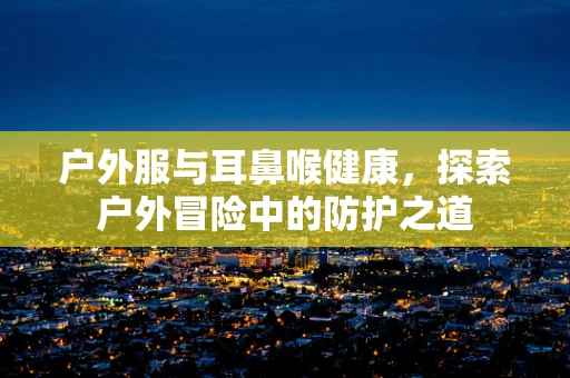 户外服与耳鼻喉健康，探索户外冒险中的防护之道